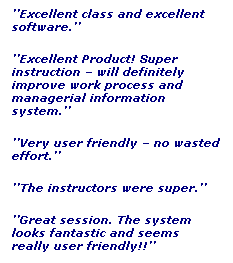 Text Box: ��Excellent class and excellent software.��
��Excellent Product! Super instruction � will definitely improve work process and managerial information system.��
��Very user friendly � no wasted effort.��
��The instructors were super.��
��Great session. The system looks fantastic and seems really user friendly!!��
&nbsp;
��Excellent class!!!��
&nbsp;
